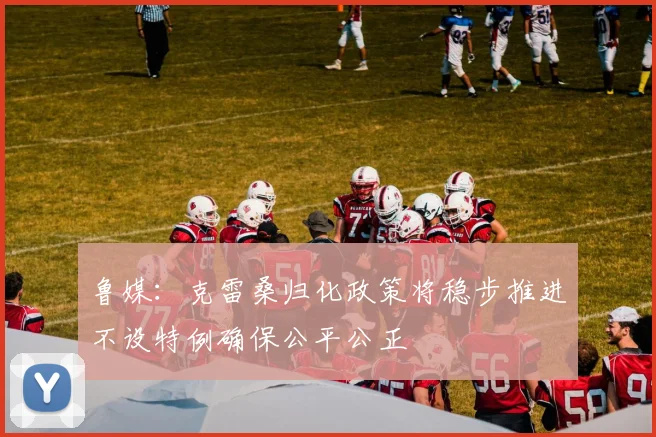 鲁媒：克雷桑归化政策将稳步推进不设特例确保公平公正