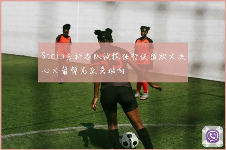 Stein分析各队试探独行侠留欧文决心火箭暂无交易动向