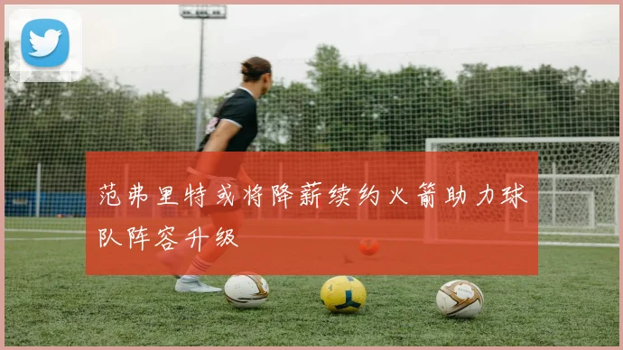 范弗里特或将降薪续约火箭助力球队阵容升级