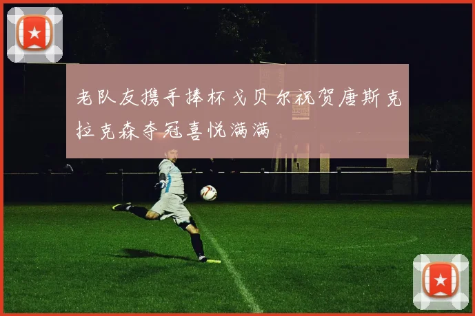 老队友携手捧杯戈贝尔祝贺唐斯克拉克森夺冠喜悦满满