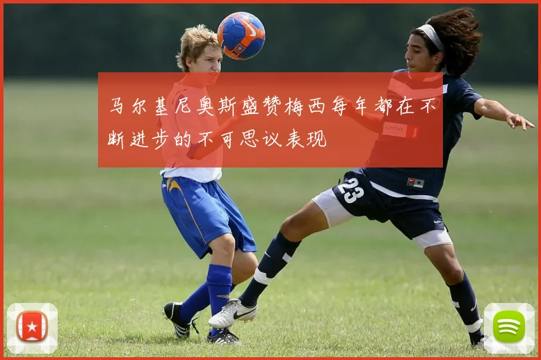 马尔基尼奥斯盛赞梅西每年都在不断进步的不可思议表现