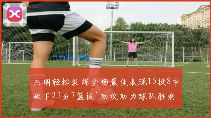 杰明轻松发挥全场最佳表现15投8中砍下23分7篮板1助攻助力球队胜利