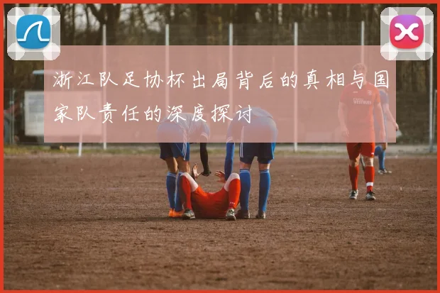 浙江队足协杯出局背后的真相与国家队责任的深度探讨