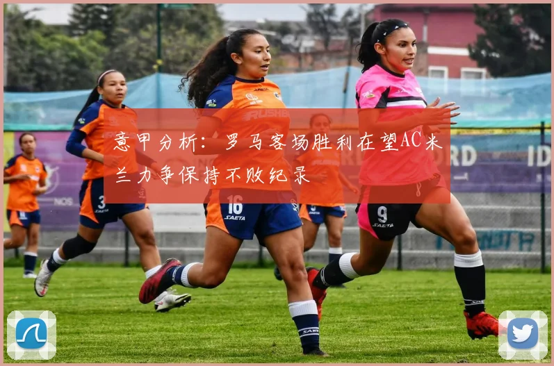 意甲分析：罗马客场胜利在望AC米兰力争保持不败纪录