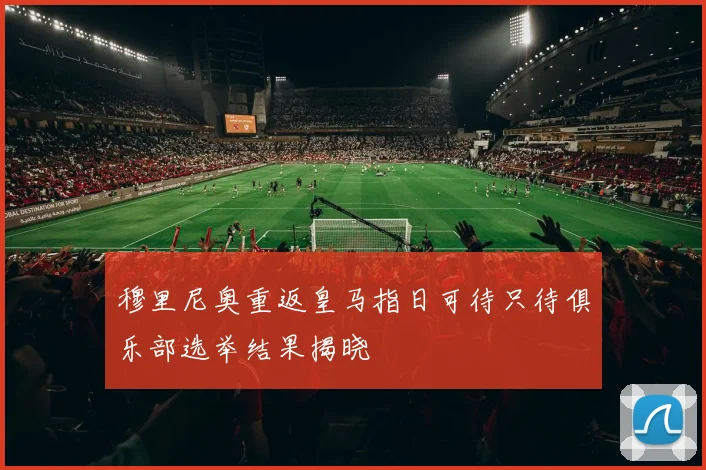 穆里尼奥重返皇马指日可待只待俱乐部选举结果揭晓