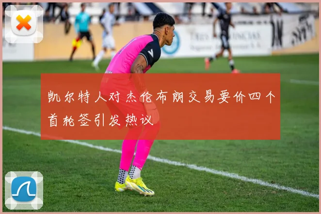 凯尔特人对杰伦布朗交易要价四个首轮签引发热议