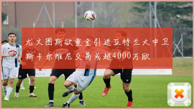 尤文图斯欲重金引进亚特兰大中卫斯卡尔维尼交易或超4000万欧