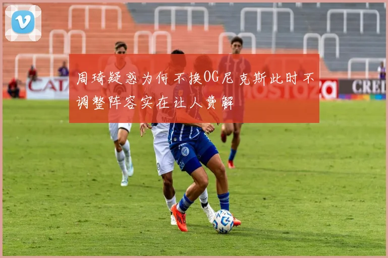 周琦疑惑为何不换OG尼克斯此时不调整阵容实在让人费解