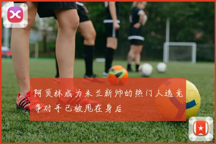 阿莫林成为米兰新帅的热门人选竞争对手已被甩在身后