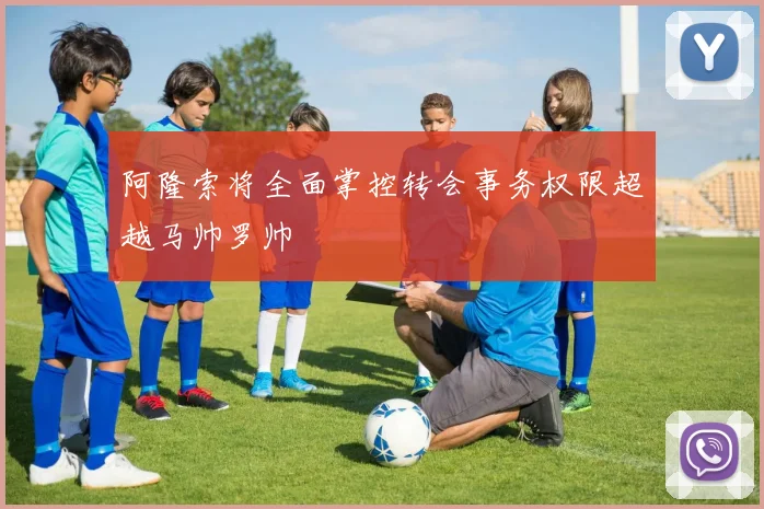阿隆索将全面掌控转会事务权限超越马帅罗帅