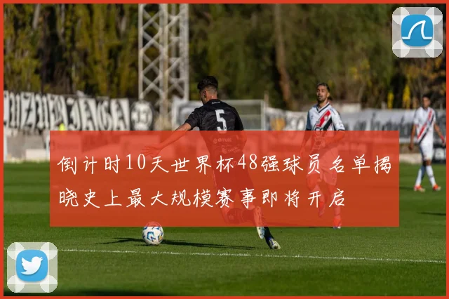 倒计时10天世界杯48强球员名单揭晓史上最大规模赛事即将开启