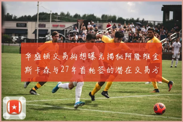 华盛顿交易构想曝光揭秘阿隆维金斯卡森与27年首轮签的潜在交易方案