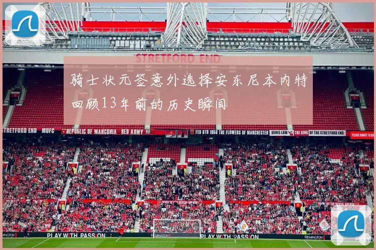 骑士状元签意外选择安东尼本内特回顾13年前的历史瞬间