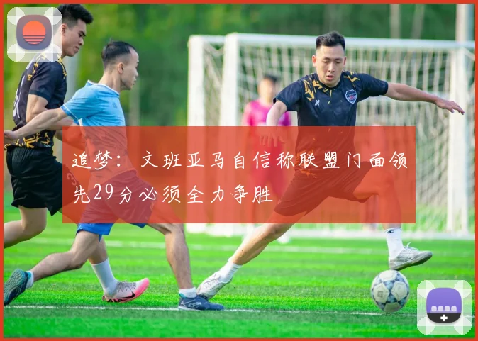 追梦：文班亚马自信称联盟门面领先29分必须全力争胜