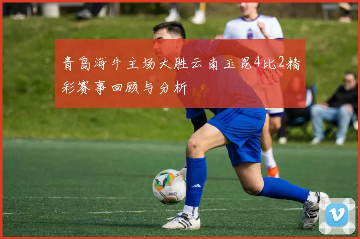 青岛海牛主场大胜云南玉昆4比2精彩赛事回顾与分析