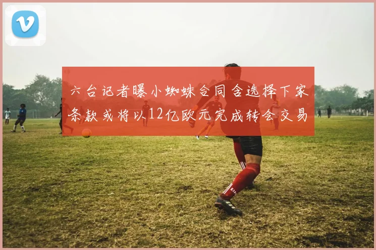六台记者曝小蜘蛛合同含选择下家条款或将以12亿欧元完成转会交易