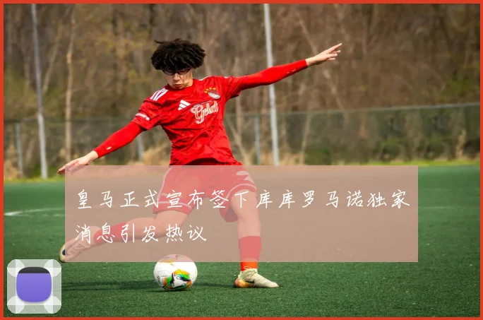 皇马正式宣布签下库库罗马诺独家消息引发热议