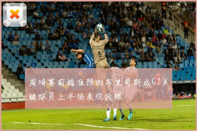 周琦赛前精准预测布里奇斯成G2关键球员上半场表现抢眼