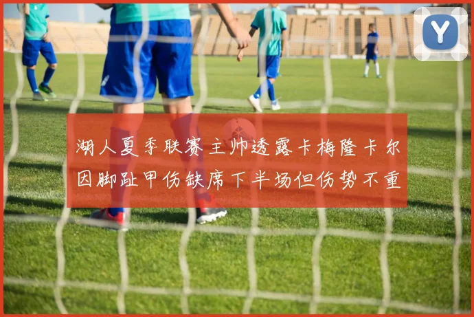 湖人夏季联赛主帅透露卡梅隆卡尔因脚趾甲伤缺席下半场但伤势不重